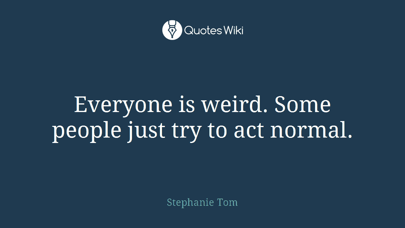 Everyone is weird. Some people just try to act normal.