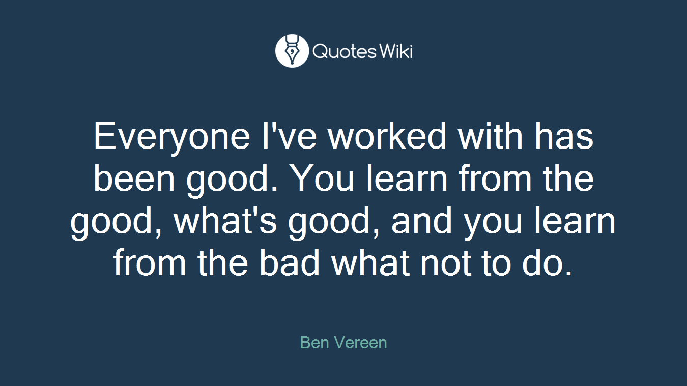 Everyone I've worked with has been good. You learn from the good, what's good, and you learn from the bad what not to do.