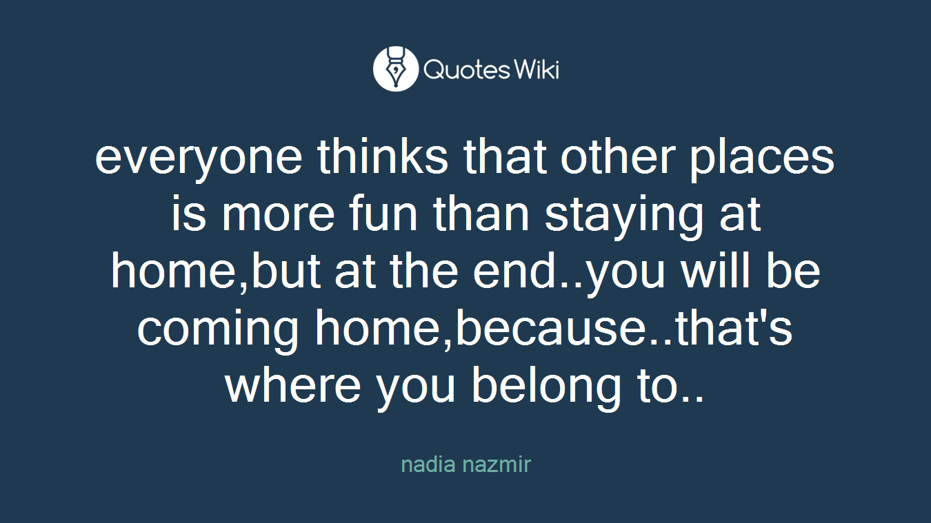 everyone thinks that other places is more fun than staying at home,but at the end..you will be coming home,because..that's where you belong to..