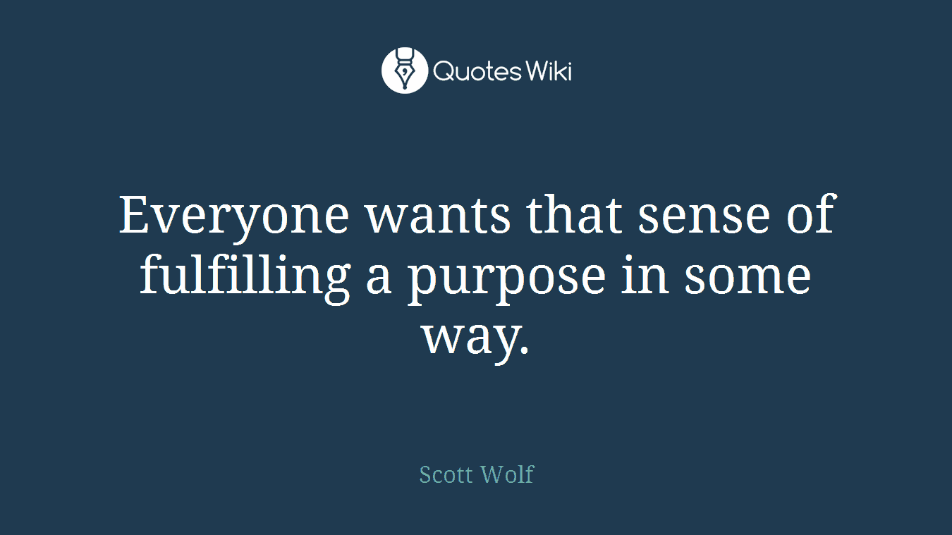 Everyone wants that sense of fulfilling a purpose in some way.