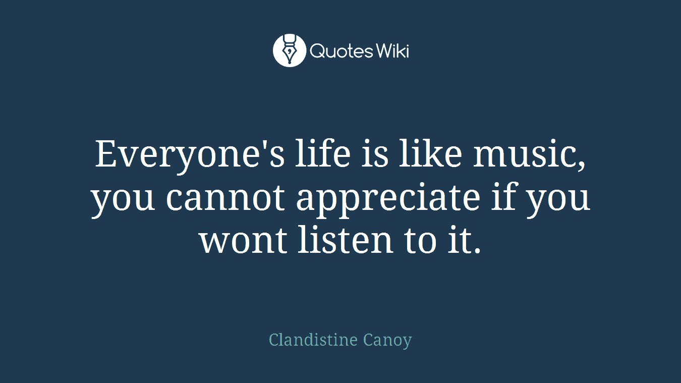 Everyone's life is like music, you cannot appreciate if you wont listen to it.