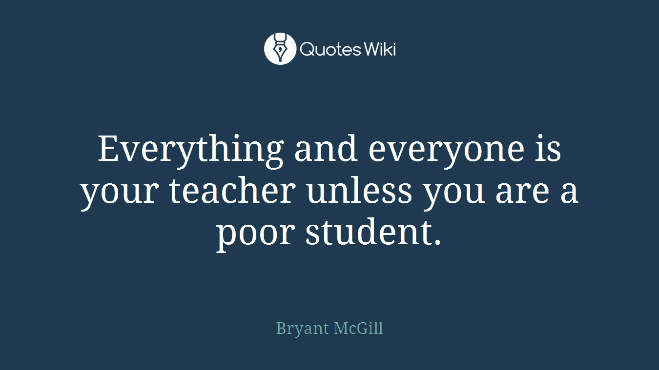 Everything and everyone is your teacher unless you are a poor student.