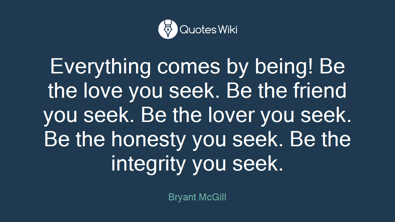 Everything comes by being! Be the love you seek. Be the friend you seek. Be the lover you seek. Be the honesty you seek. Be the integrity you seek.