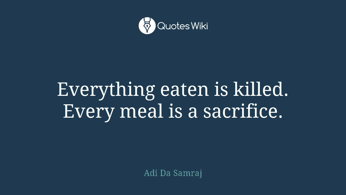 Everything eaten is killed. Every meal is a sacrifice.