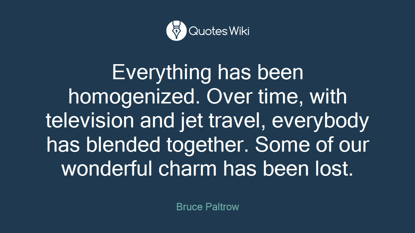 Everything has been homogenized. Over time, with television and jet travel, everybody has blended together. Some of our wonderful charm has been lost.