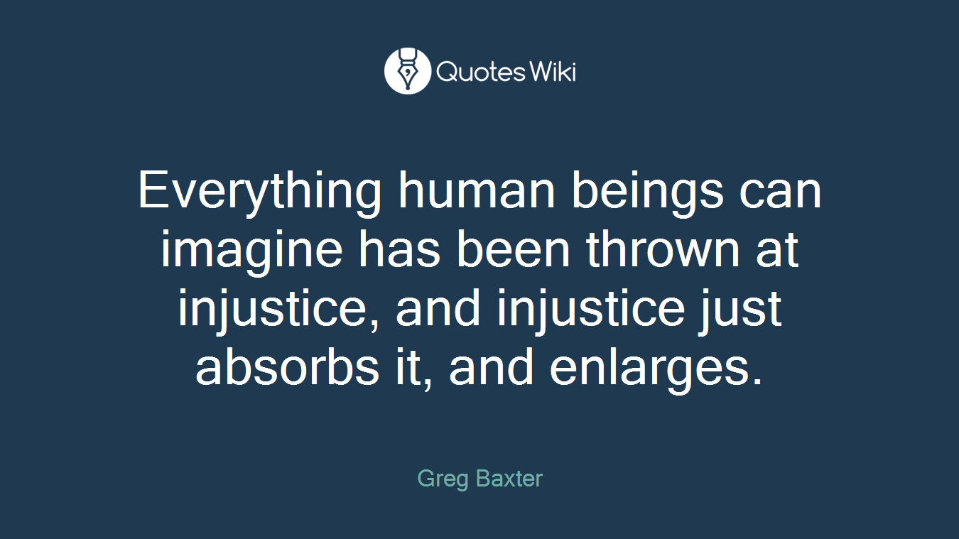 Everything human beings can imagine has been thrown at injustice, and injustice just absorbs it, and enlarges.