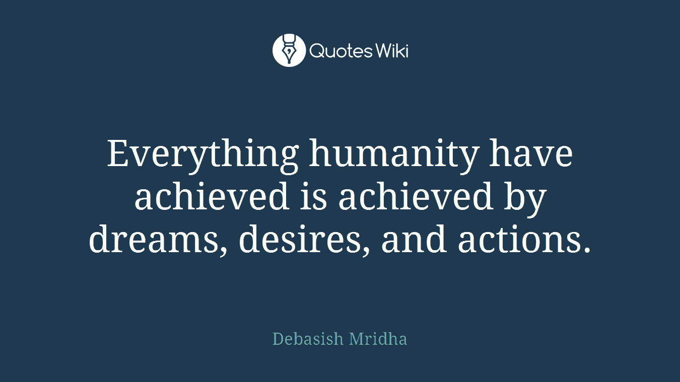Everything humanity have achieved is achieved by dreams, desires, and actions.