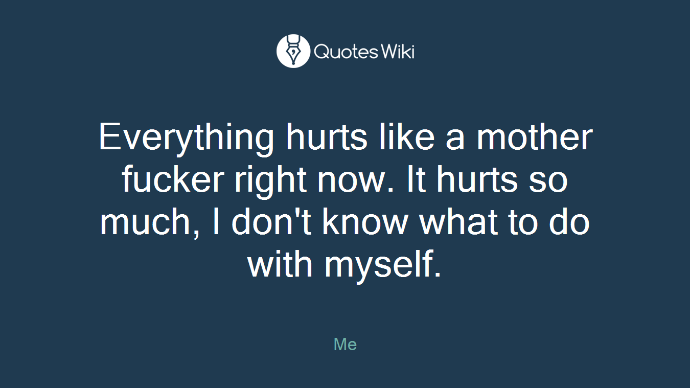 Everything hurts like a mother fucker right now. It hurts so much, I don't know what to do with myself.