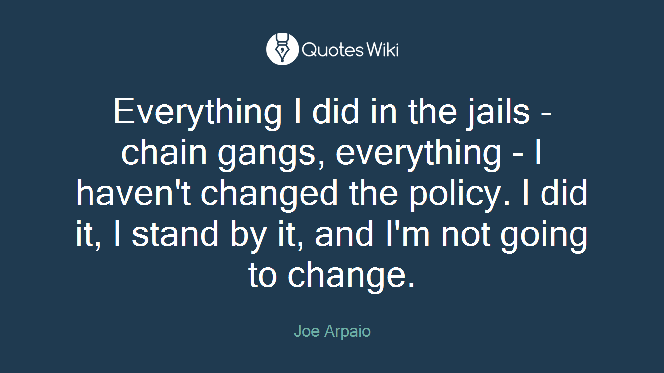Everything I did in the jails - chain gangs, everything - I haven't changed the policy. I did it, I stand by it, and I'm not going to change.