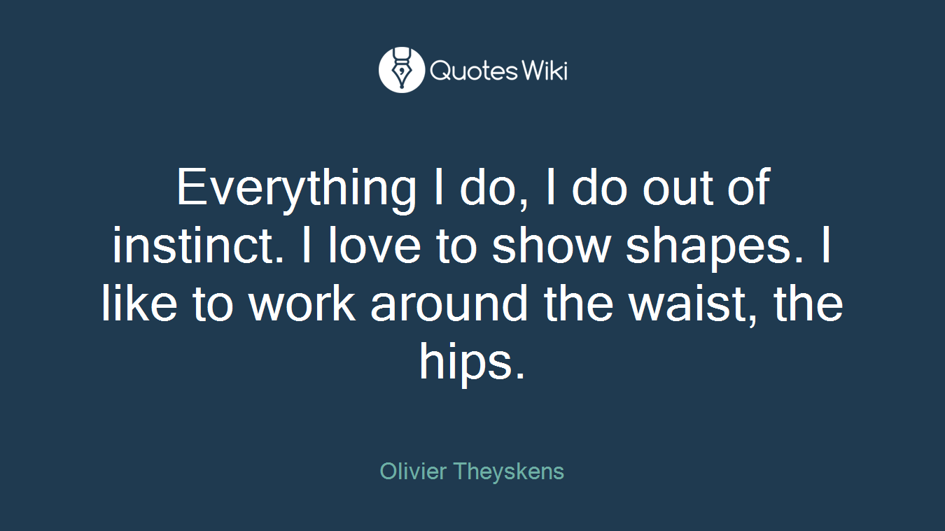 Everything I do, I do out of instinct. I love to show shapes. I like to work around the waist, the hips.