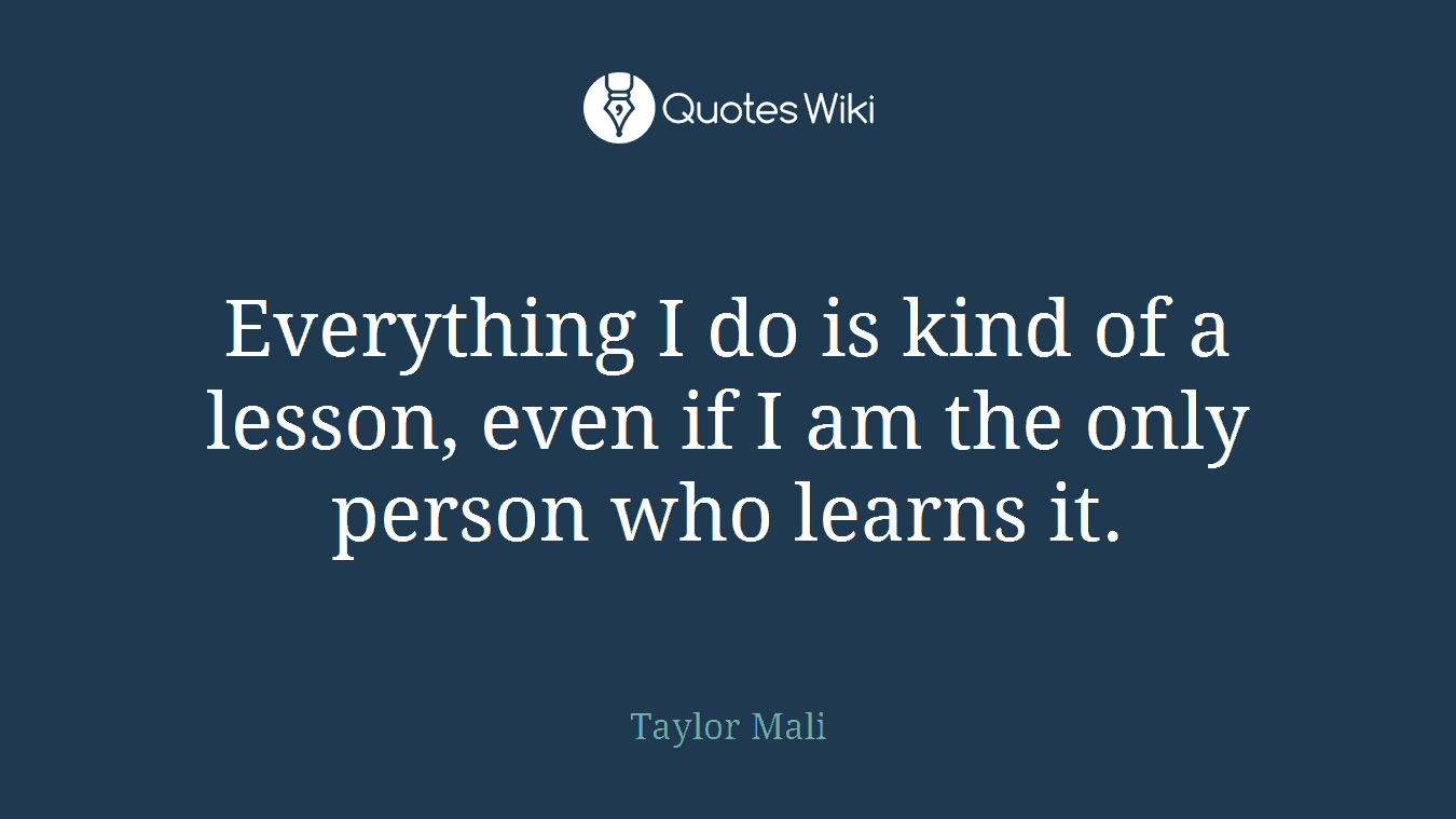 Everything I do is kind of a lesson, even if I am the only person who learns it.