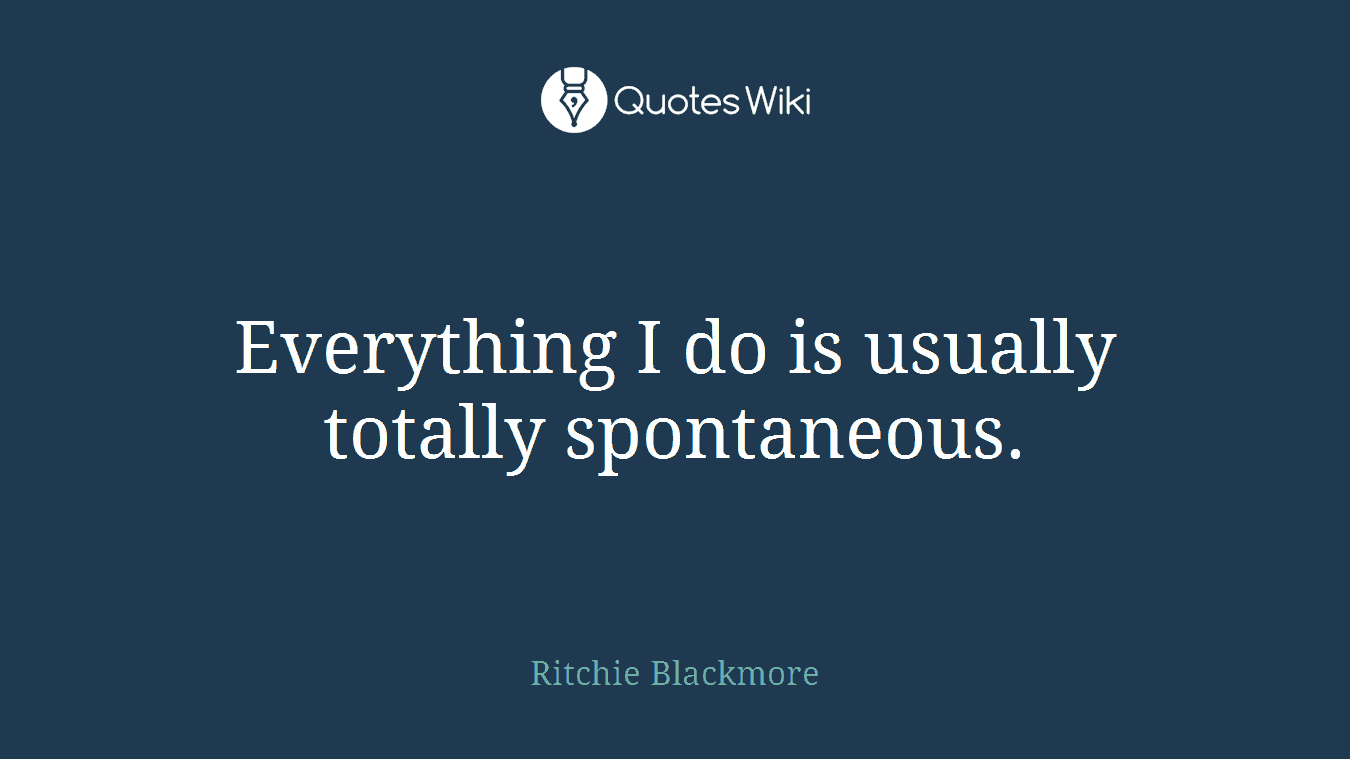 Everything I do is usually totally spontaneous.