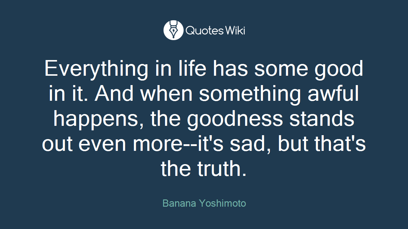 Everything in life has some good in it. And when something awful happens, the goodness stands out even more--it's sad, but that's the truth.