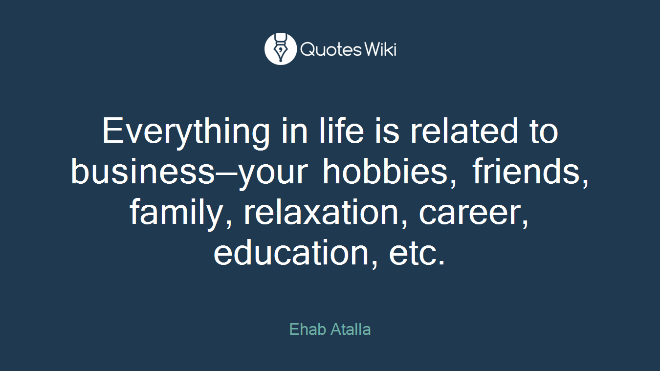 Everything in life is related to business—your hobbies, friends, family, relaxation, career, education, etc.
