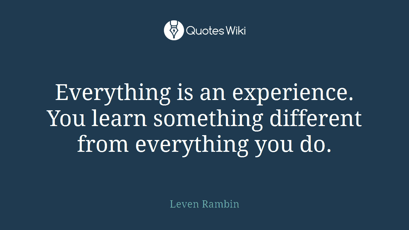 Everything is an experience. You learn something different from everything you do.