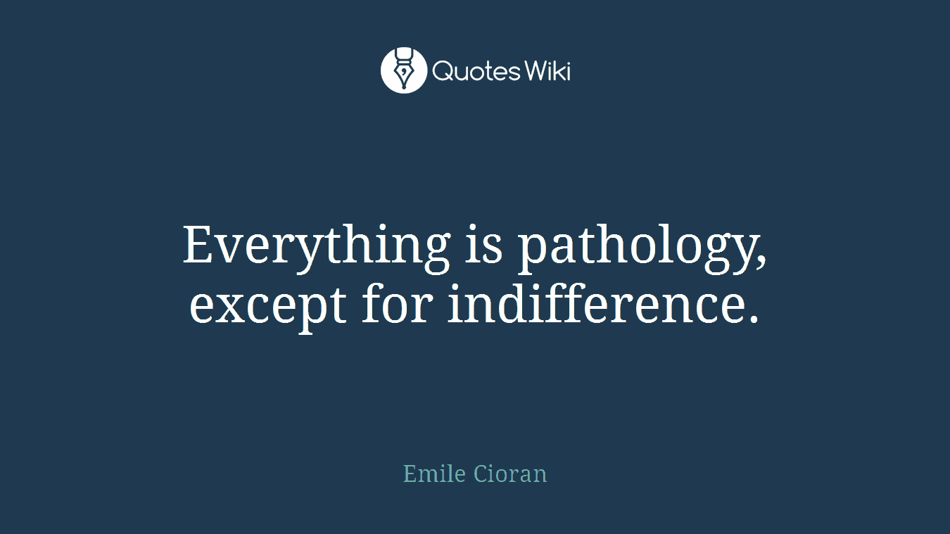 Everything is pathology, except for indifference.