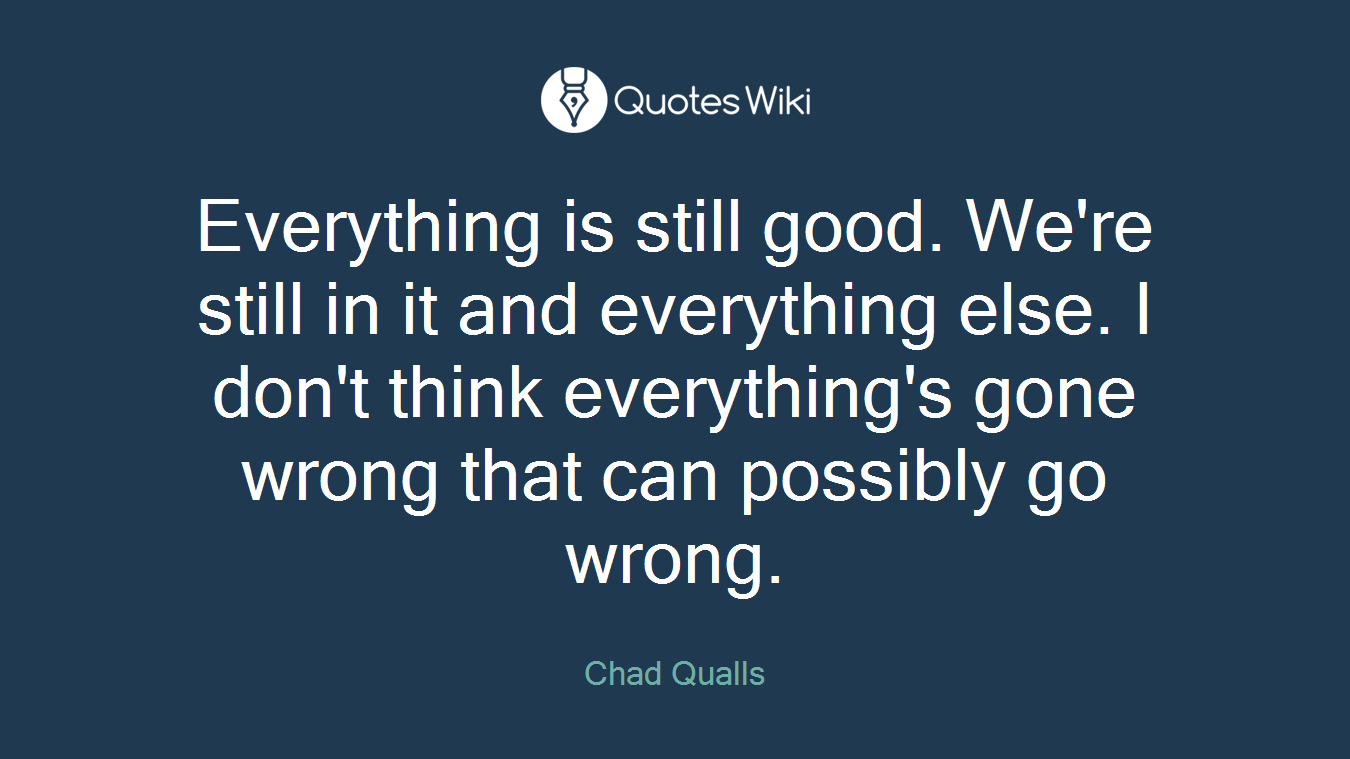Everything is still good. We're still in it and everything else. I don't think everything's gone wrong that can possibly go wrong.