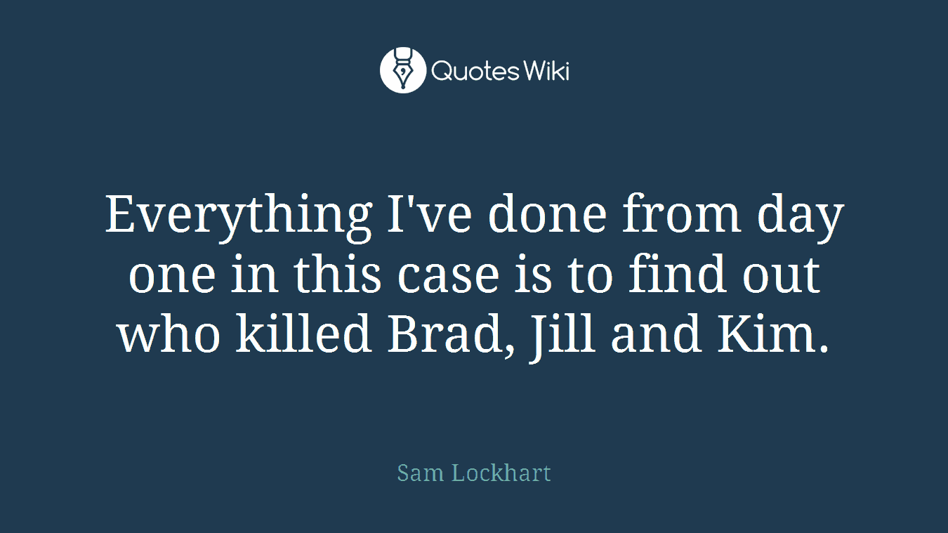 Everything I've done from day one in this case is to find out who killed Brad, Jill and Kim.