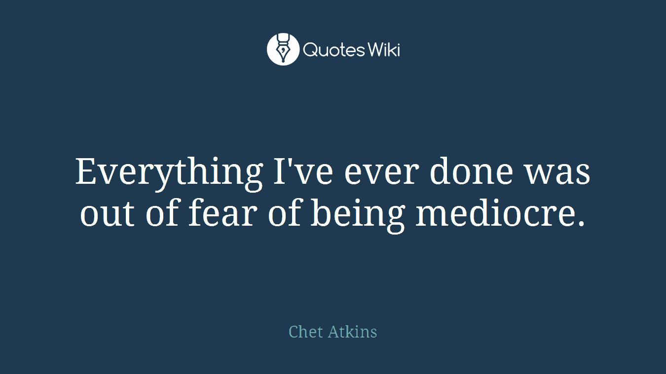 Everything I've ever done was out of fear of being mediocre.
