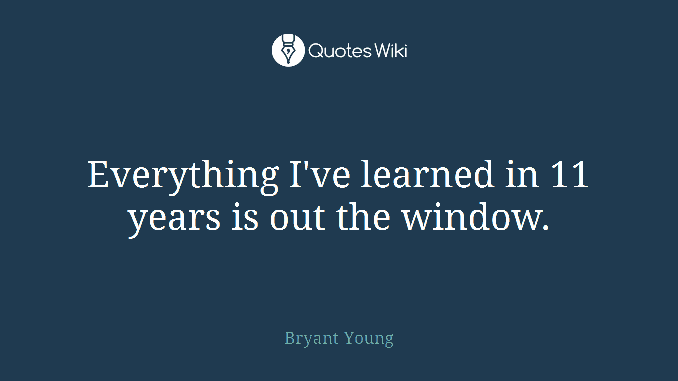 Everything I've learned in 11 years is out the window.