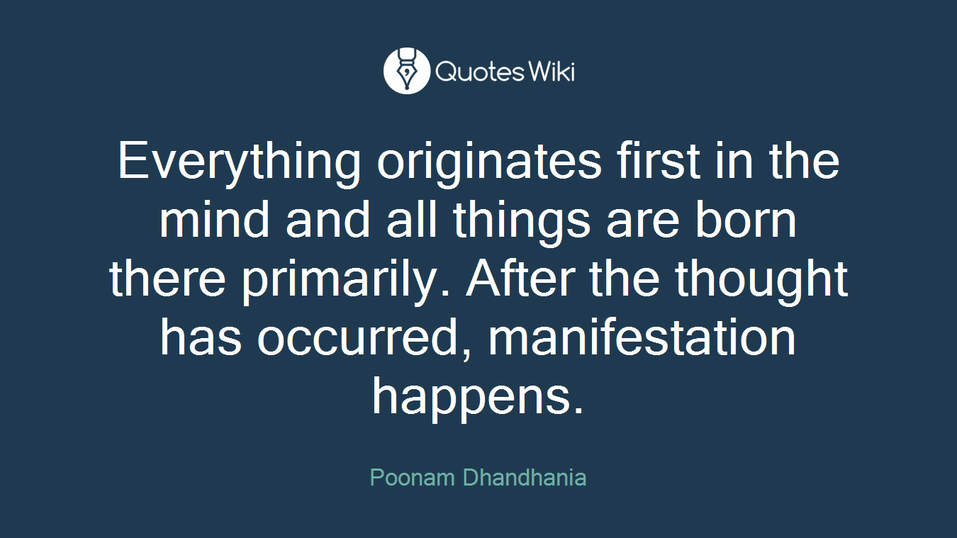 Everything originates first in the mind and all things are born there primarily. After the thought has occurred, manifestation happens.