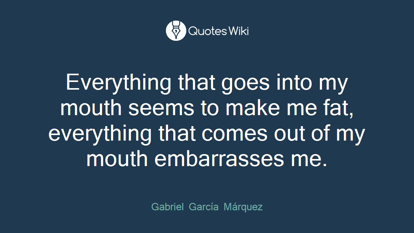 Everything that goes into my mouth seems to make me fat, everything that comes out of my mouth embarrasses me.