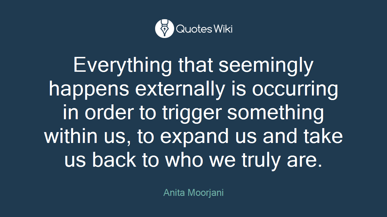 Everything that seemingly happens externally is occurring in order to trigger something within us, to expand us and take us back to who we truly are.