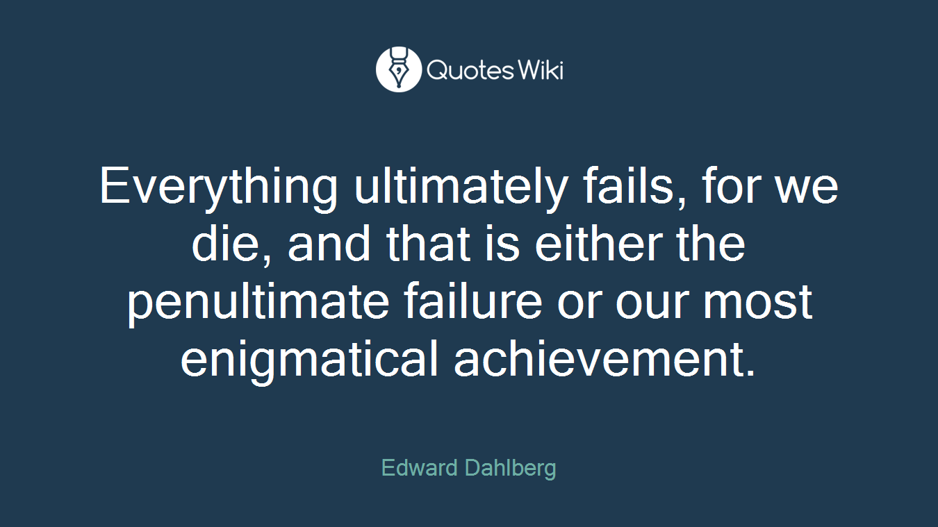 Everything ultimately fails, for we die, and that is either the penultimate failure or our most enigmatical achievement.