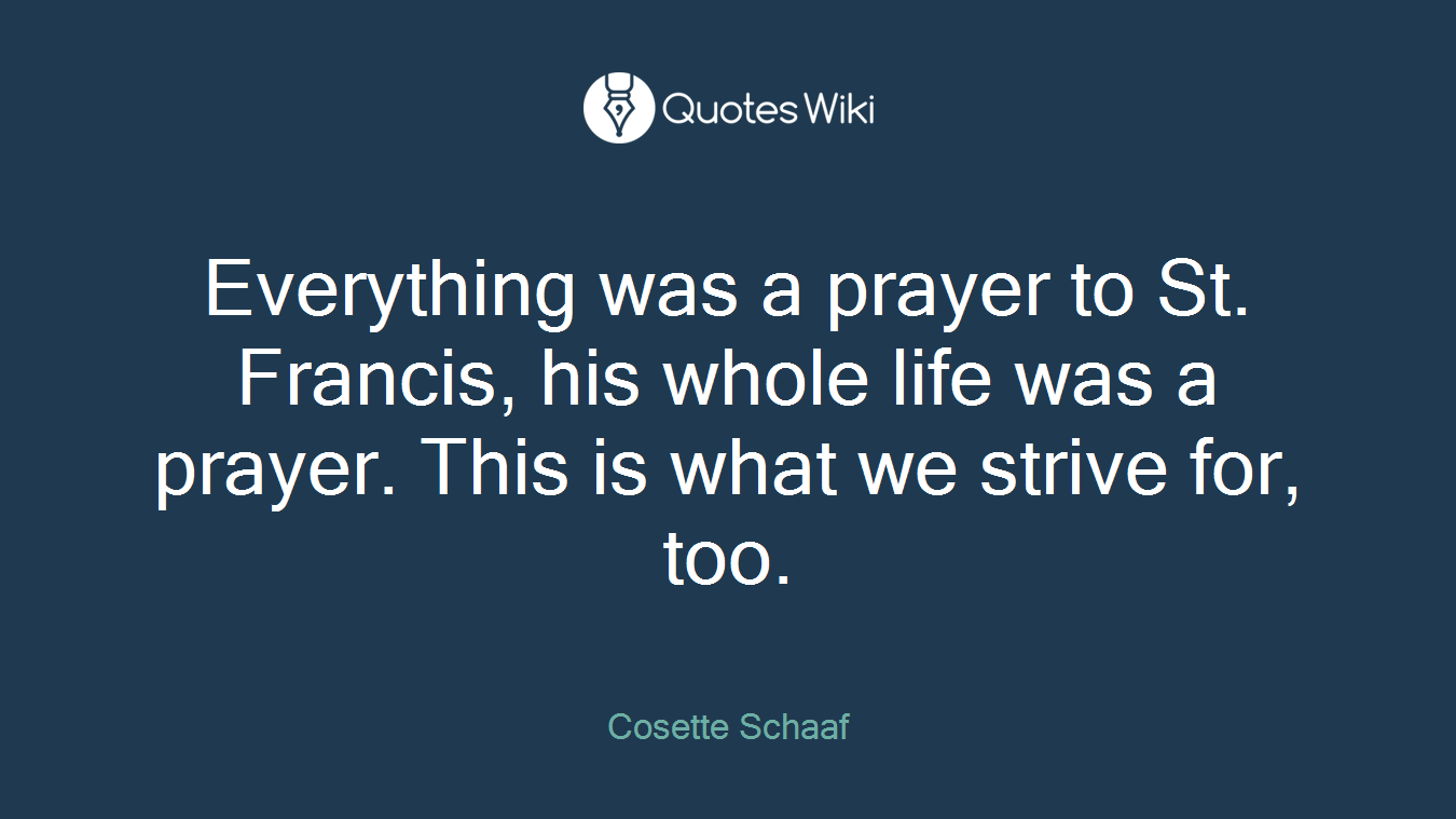 Everything was a prayer to St. Francis, his whole life was a prayer. This is what we strive for, too.