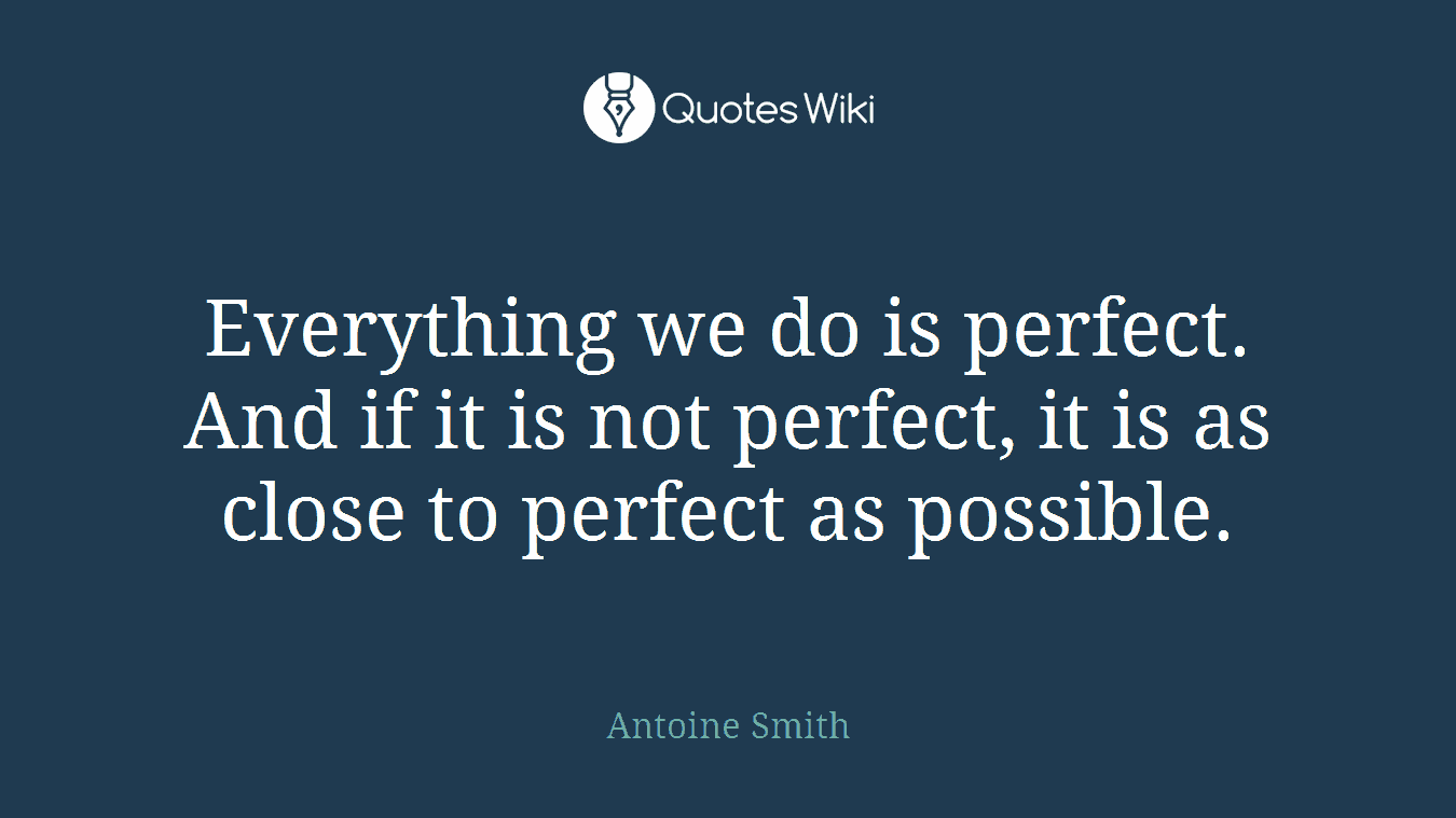 Everything we do is perfect. And if it is not perfect, it is as close to perfect as possible.