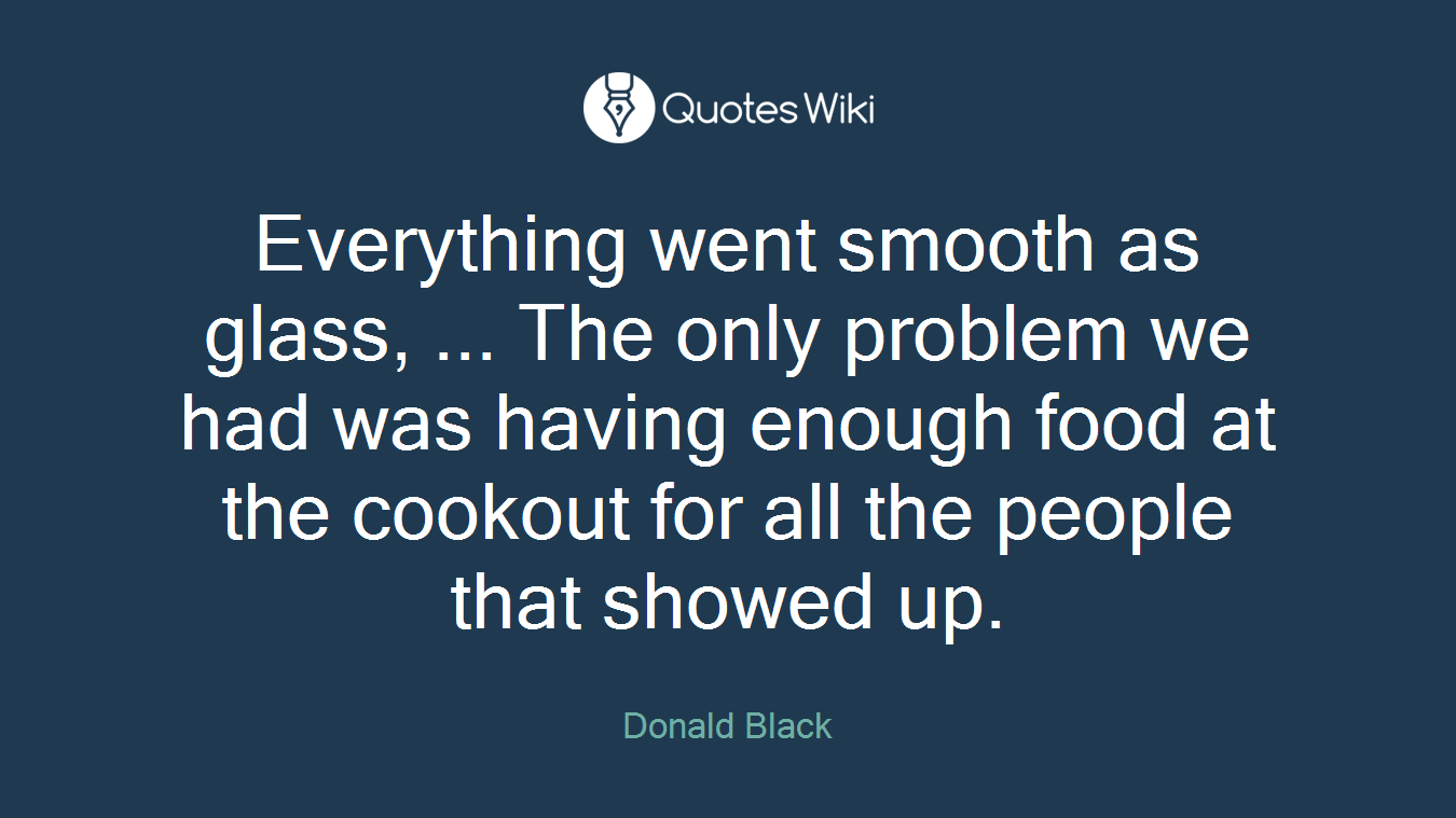 Everything went smooth as glass, ... The only problem we had was having enough food at the cookout for all the people that showed up.