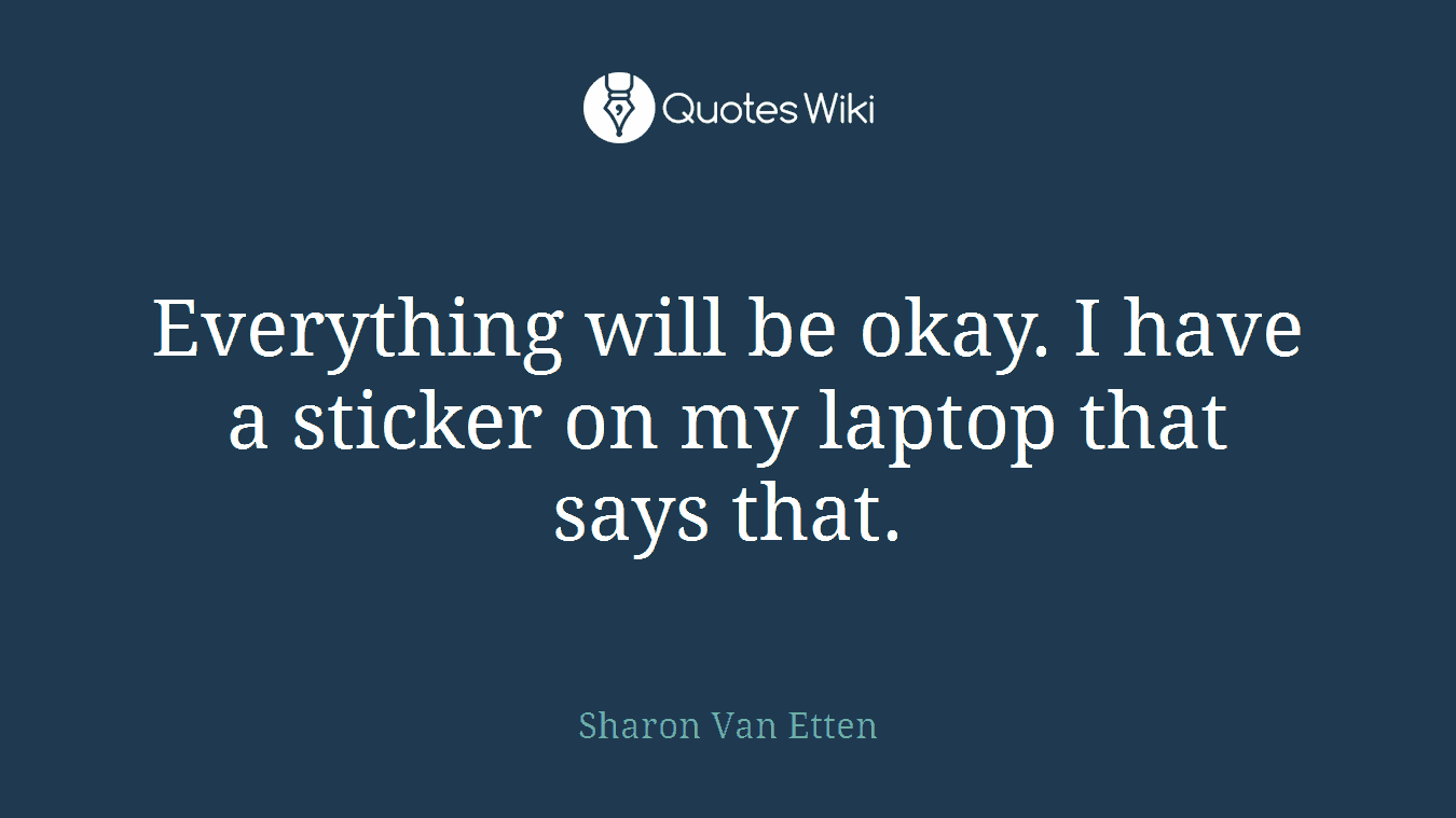 Everything will be okay. I have a sticker on my laptop that says that.