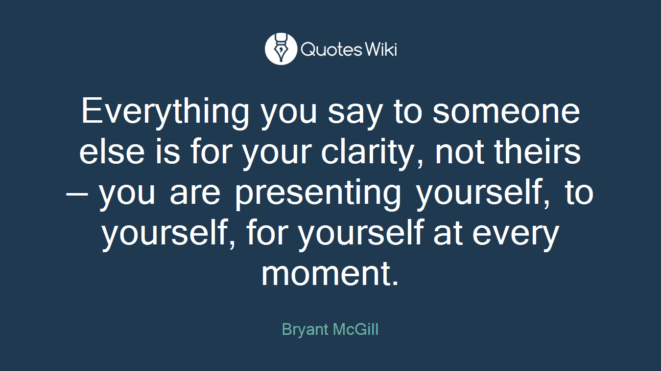Everything you say to someone else is for your clarity, not theirs — you are presenting yourself, to yourself, for yourself at every moment.