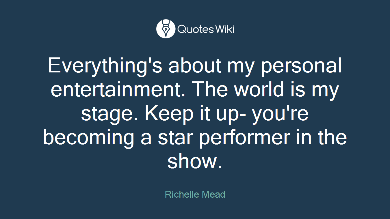 Everything's about my personal entertainment. The world is my stage. Keep it up- you're becoming a star performer in the show.