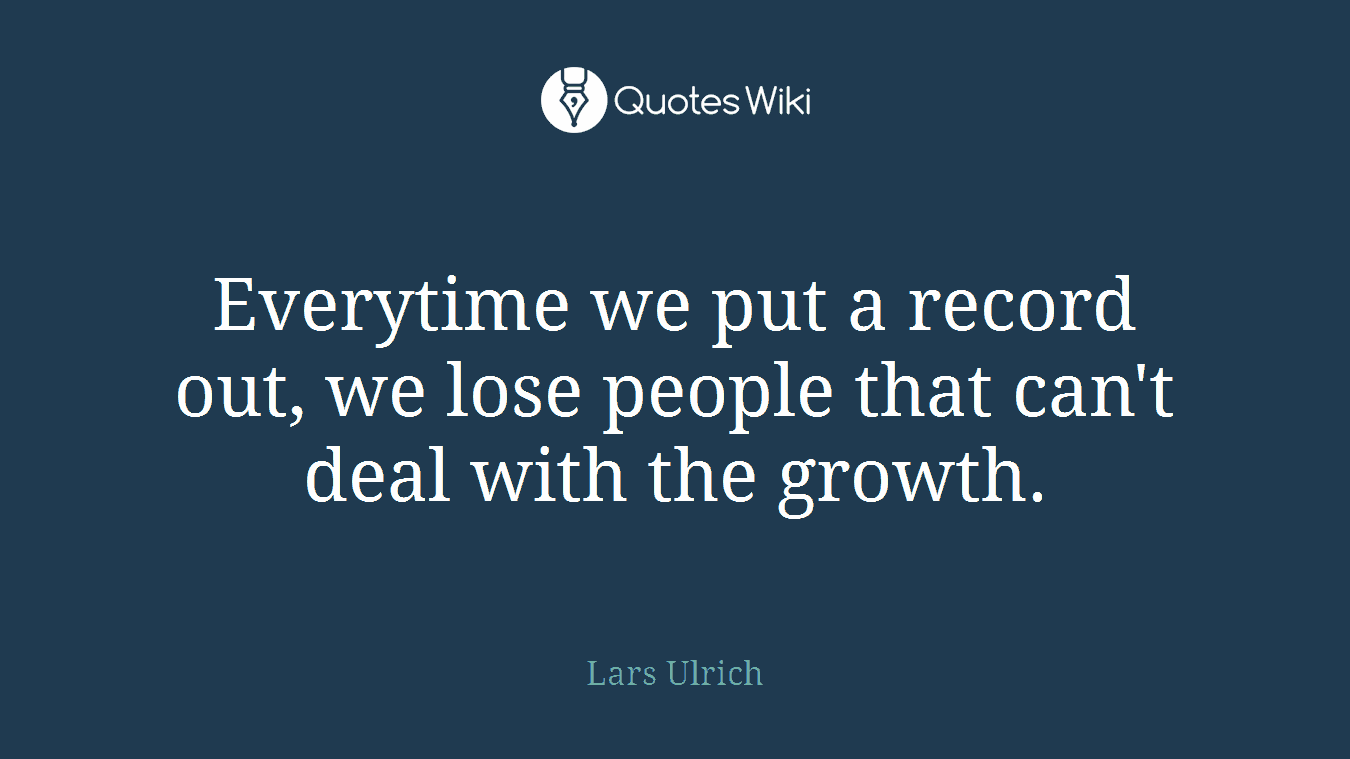 Everytime we put a record out, we lose people that can't deal with the growth.