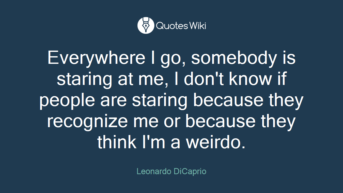 Everywhere I go, somebody is staring at me, I don't know if people are staring because they recognize me or because they think I'm a weirdo.