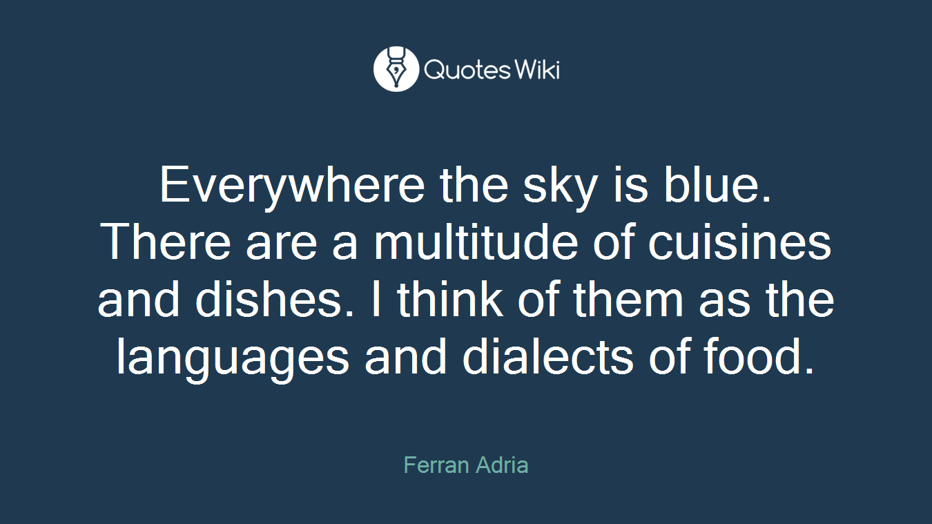 Everywhere the sky is blue. There are a multitude of cuisines and dishes. I think of them as the languages and dialects of food.