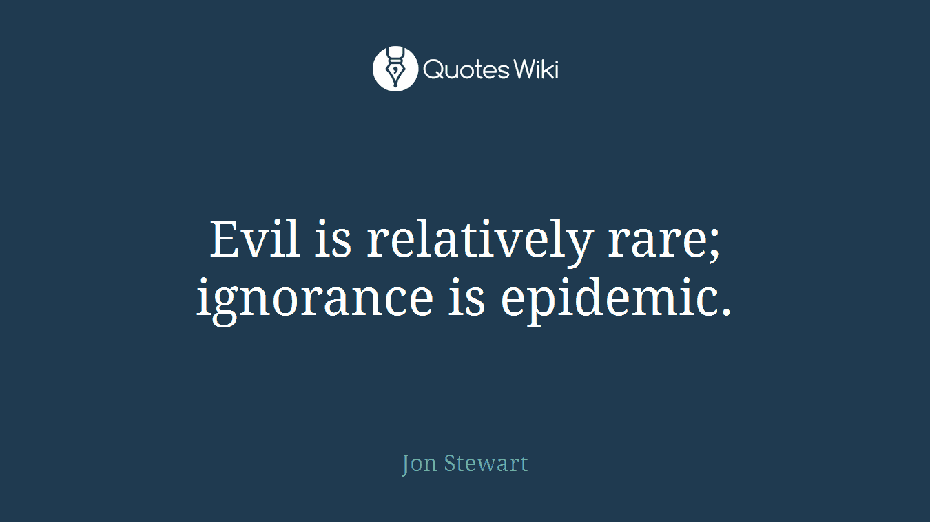 Evil is relatively rare; ignorance is epidemic.