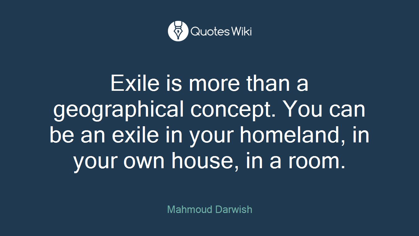 Exile is more than a geographical concept. You can be an exile in your homeland, in your own house, in a room.