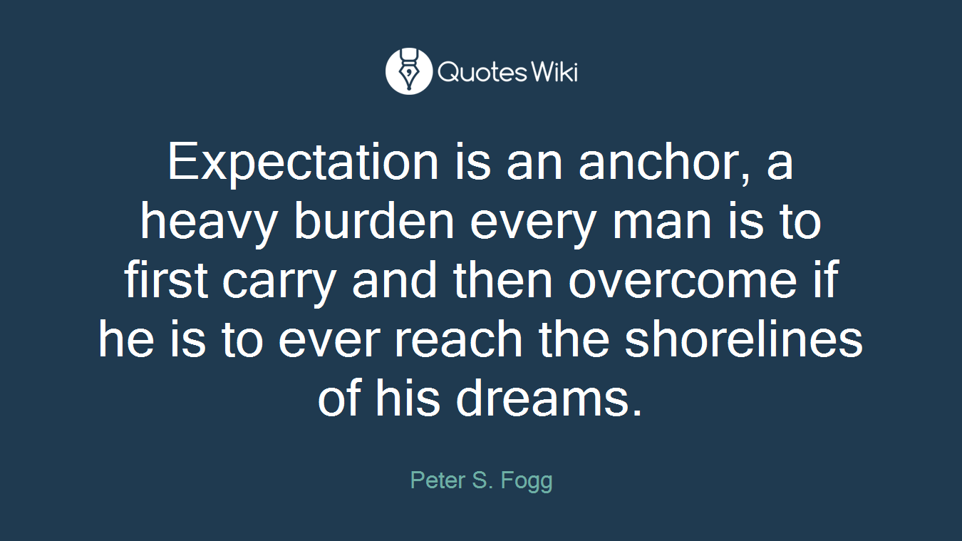 Expectation is an anchor, a heavy burden every man is to first carry and then overcome if he is to ever reach the shorelines of his dreams.