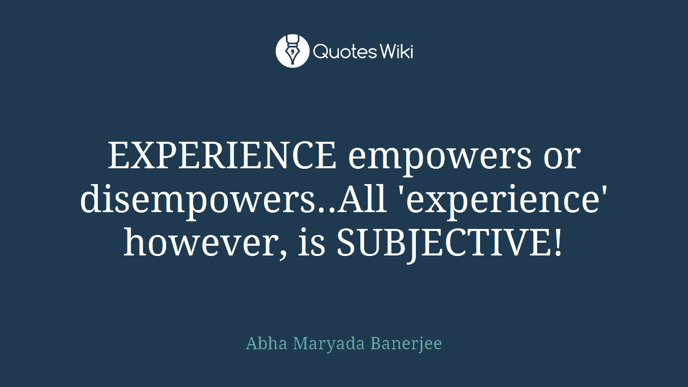 EXPERIENCE empowers or disempowers..All 'experience' however, is SUBJECTIVE!