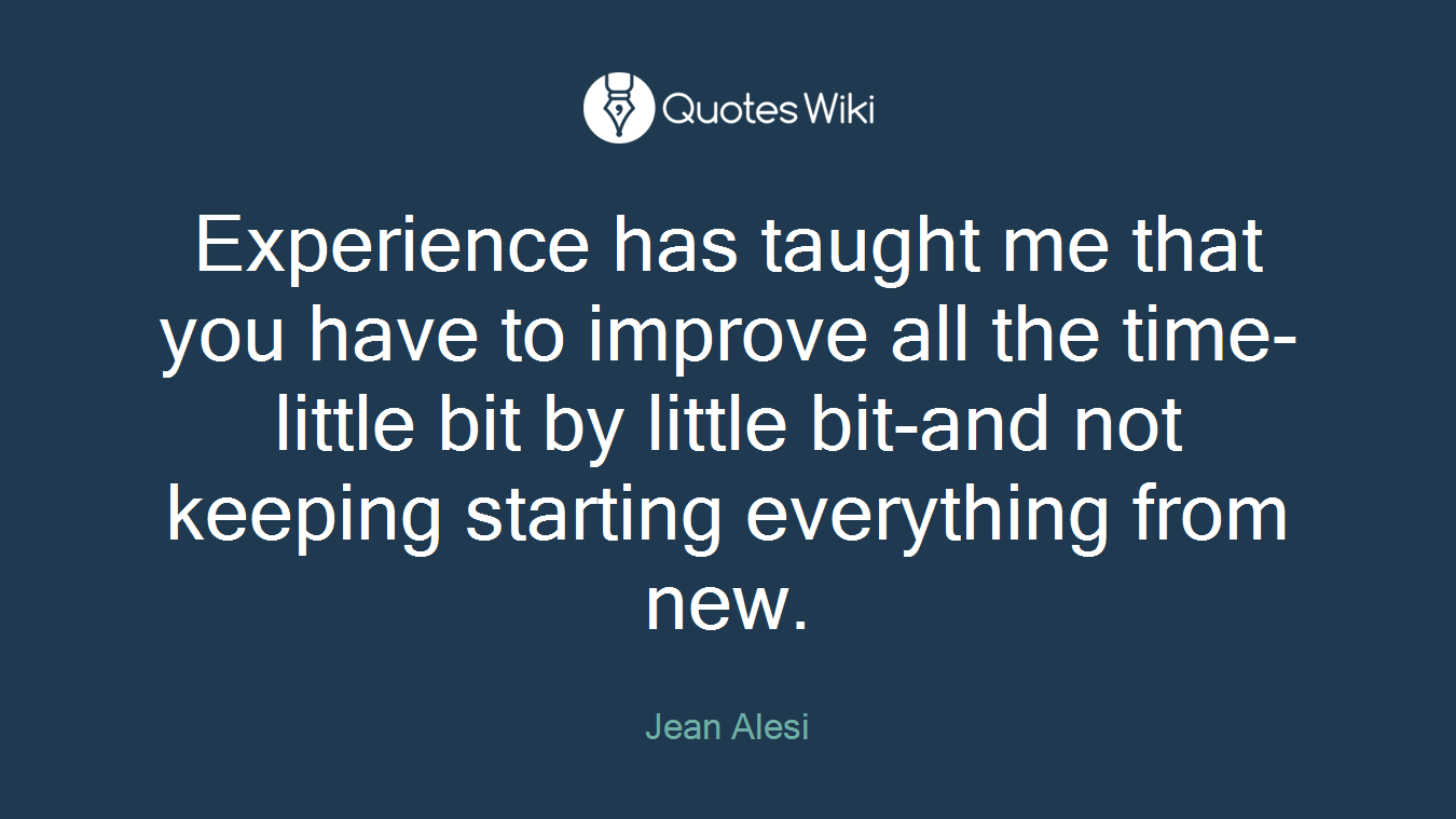 Experience has taught me that you have to improve all the time-little bit by little bit-and not keeping starting everything from new.