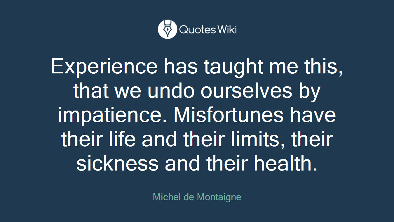 Experience has taught me this, that we undo ourselves by impatience. Misfortunes have their life and their limits, their sickness and their health.