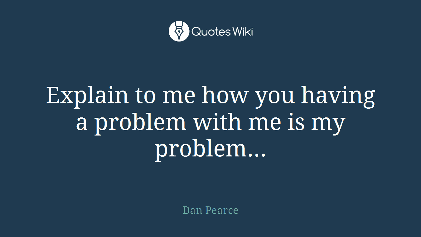 Explain to me how you having a problem with me is my problem...