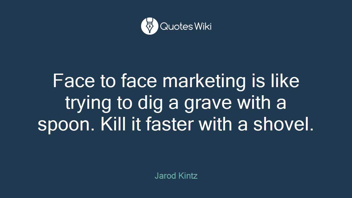 Face to face marketing is like trying to dig a grave with a spoon. Kill it faster with a shovel.