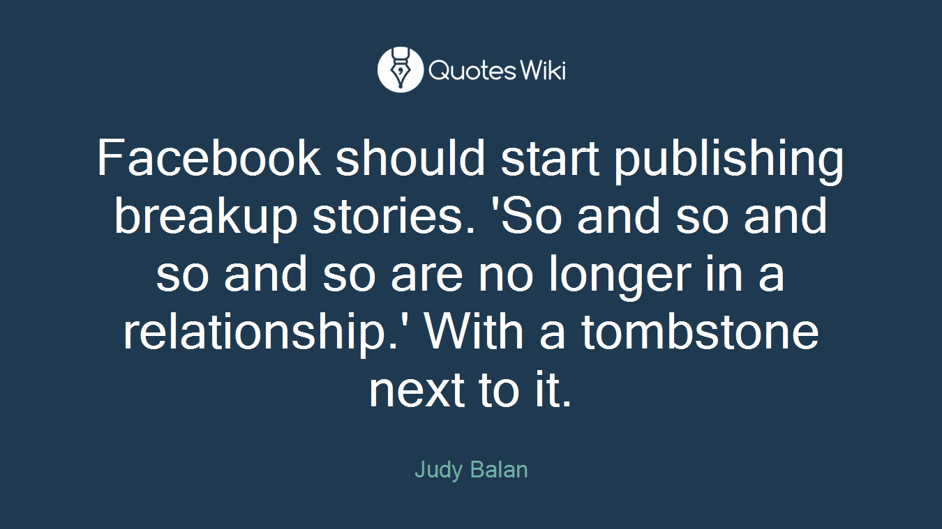 Facebook should start publishing breakup stories. 'So and so and so and so are no longer in a relationship.' With a tombstone next to it.