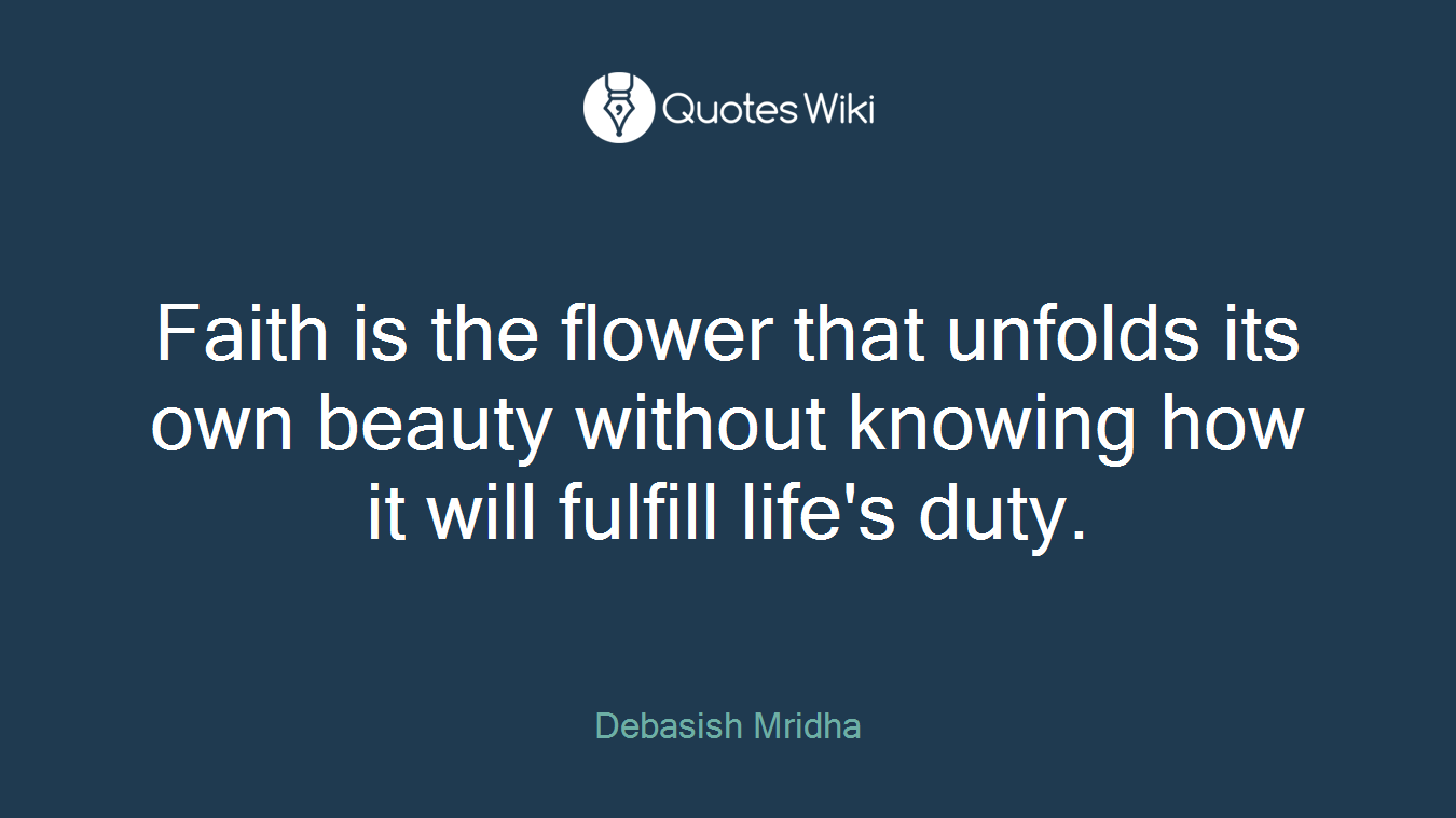 Faith is the flower that unfolds its own beauty without knowing how it will fulfill life's duty.