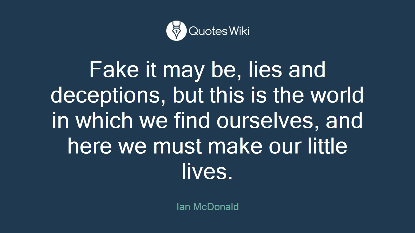Fake it may be, lies and deceptions, but this is the world in which we find ourselves, and here we must make our little lives.