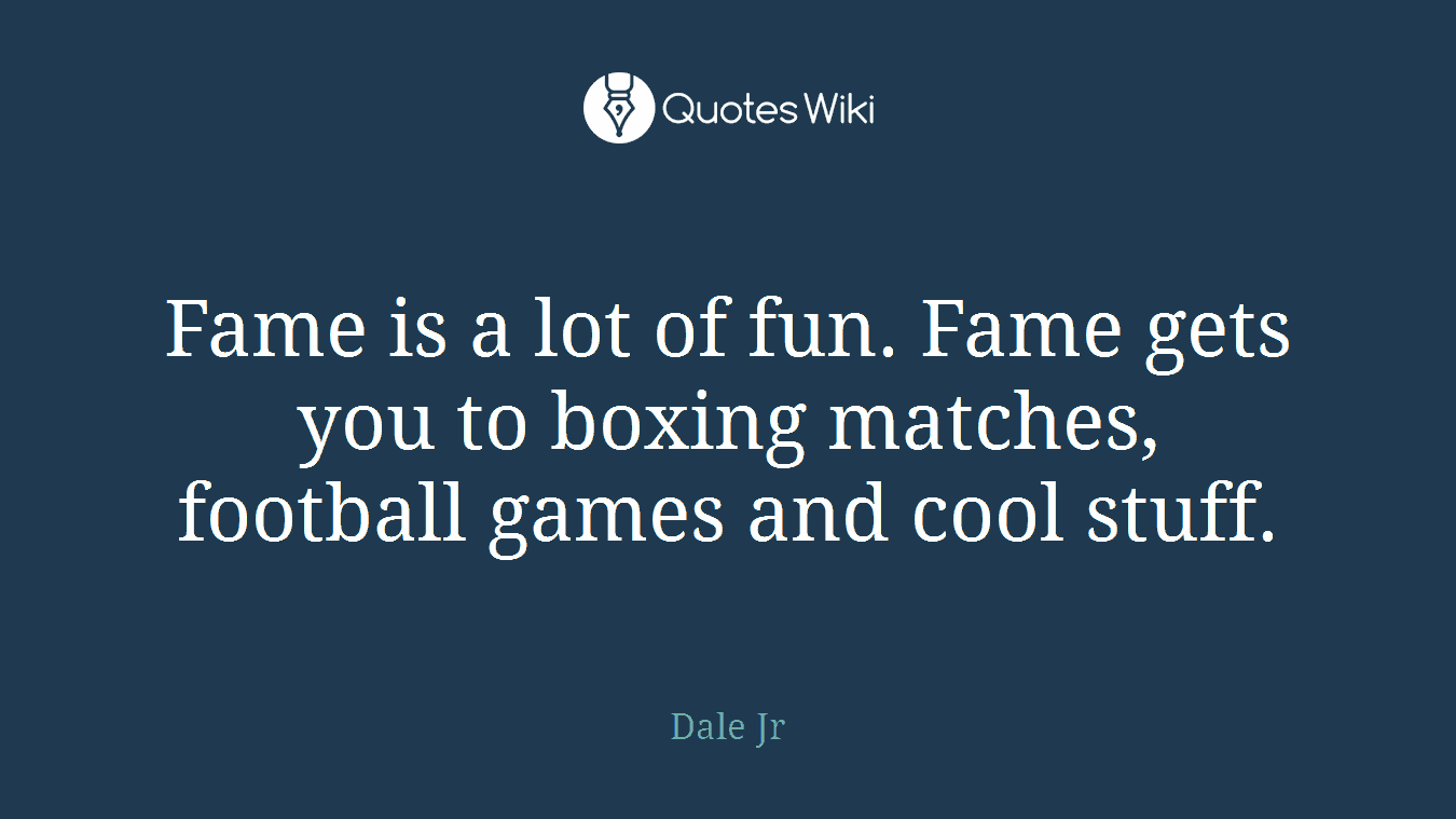 Fame is a lot of fun. Fame gets you to boxing matches, football games and cool stuff.