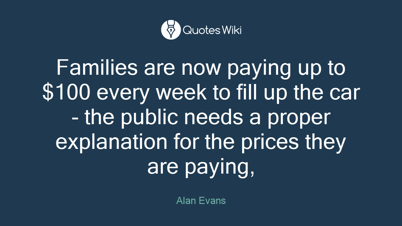 Families are now paying up to $100 every week to fill up the car - the public needs a proper explanation for the prices they are paying,